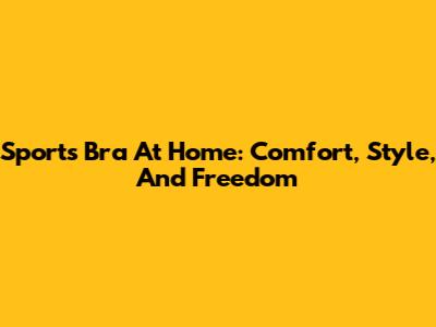 Sports Bra At Home: Comfort, Style, And Freedom