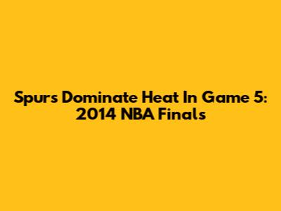 Spurs Dominate Heat In Game 5: 2014 NBA Finals