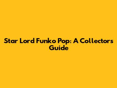 Star Lord Funko Pop: A Collector's Guide