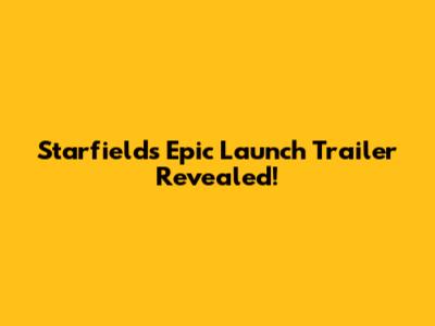 Starfield's Epic Launch Trailer Revealed!