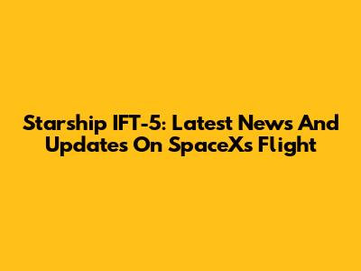 Starship IFT-5: Latest News And Updates On SpaceX's Flight