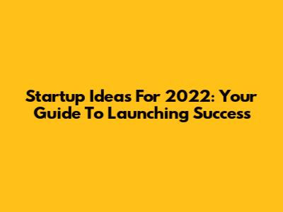 Startup Ideas For 2022: Your Guide To Launching Success