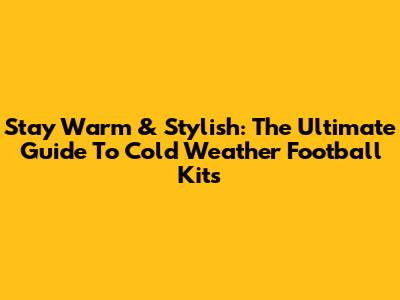 Stay Warm & Stylish: The Ultimate Guide To Cold Weather Football Kits