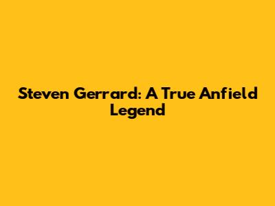 Steven Gerrard: A True Anfield Legend
