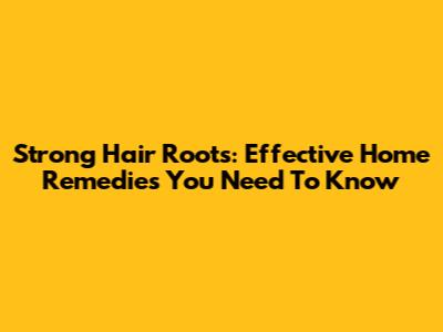 Strong Hair Roots: Effective Home Remedies You Need To Know