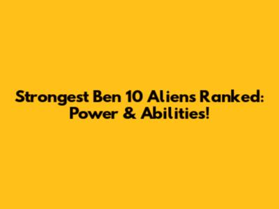 Strongest Ben 10 Aliens Ranked: Power & Abilities!