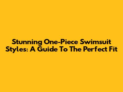 Stunning One-Piece Swimsuit Styles: A Guide To The Perfect Fit