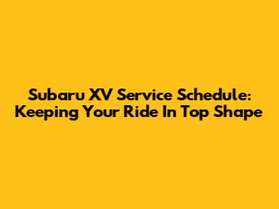 Subaru XV Service Schedule: Keeping Your Ride In Top Shape
