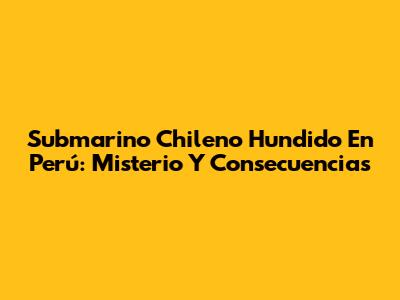 Submarino Chileno Hundido En Perú: Misterio Y Consecuencias