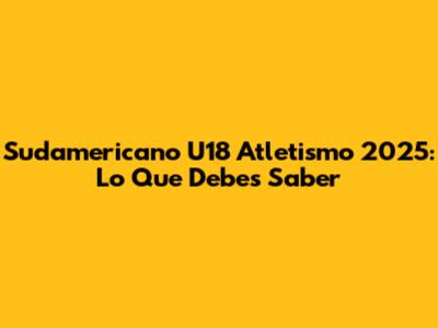 Sudamericano U18 Atletismo 2025: Lo Que Debes Saber