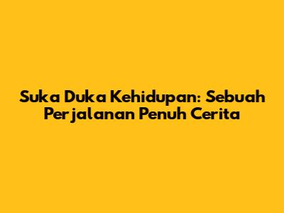 Suka Duka Kehidupan: Sebuah Perjalanan Penuh Cerita