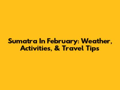 Sumatra In February: Weather, Activities, & Travel Tips