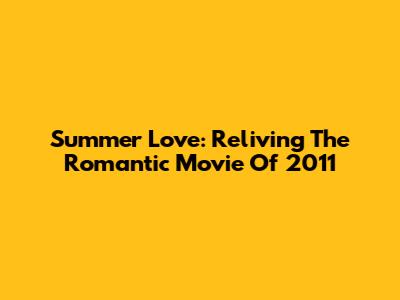 Summer Love: Reliving The Romantic Movie Of 2011