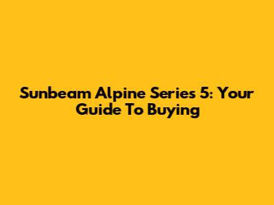 Sunbeam Alpine Series 5: Your Guide To Buying