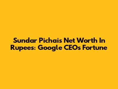 Sundar Pichai's Net Worth In Rupees: Google CEO's Fortune