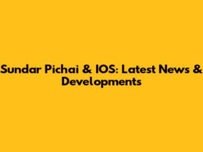 Sundar Pichai & IOS: Latest News & Developments
