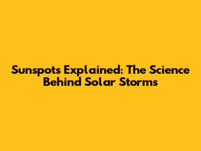 Sunspots Explained: The Science Behind Solar Storms