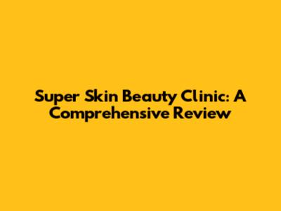 Super Skin Beauty Clinic: A Comprehensive Review