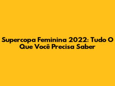 Supercopa Feminina 2022: Tudo O Que Você Precisa Saber