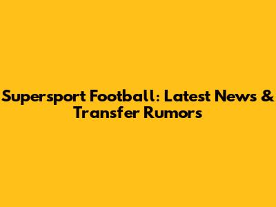 Supersport Football: Latest News & Transfer Rumors