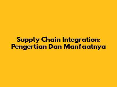 Supply Chain Integration: Pengertian Dan Manfaatnya
