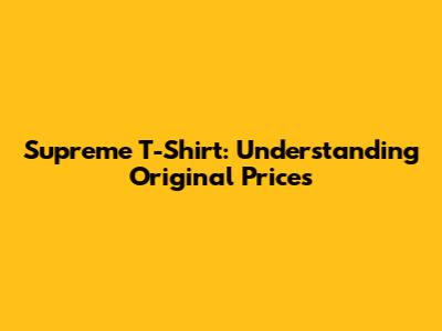 Supreme T-Shirt: Understanding Original Prices