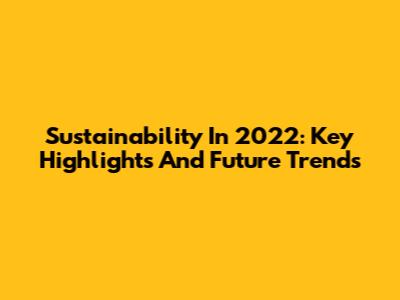 Sustainability In 2022: Key Highlights And Future Trends