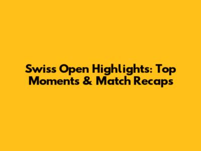 Swiss Open Highlights: Top Moments & Match Recaps