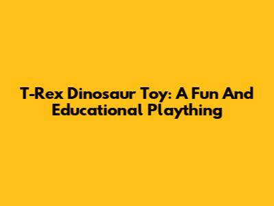 T-Rex Dinosaur Toy: A Fun And Educational Plaything