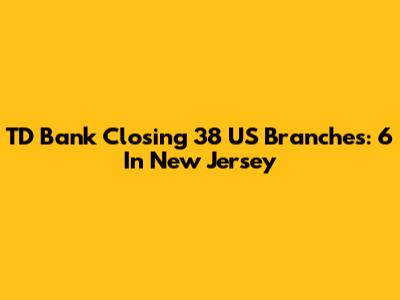 TD Bank Closing 38 US Branches: 6 In New Jersey