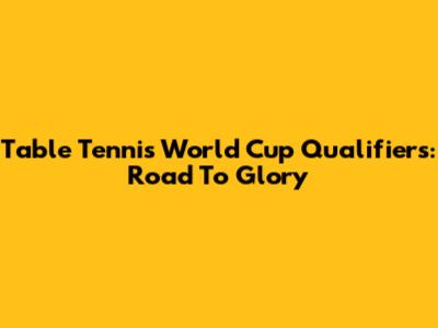 Table Tennis World Cup Qualifiers: Road To Glory