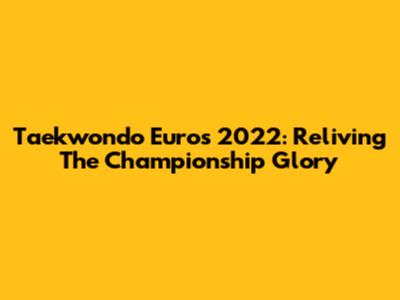 Taekwondo Euros 2022: Reliving The Championship Glory