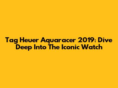 Tag Heuer Aquaracer 2019: Dive Deep Into The Iconic Watch