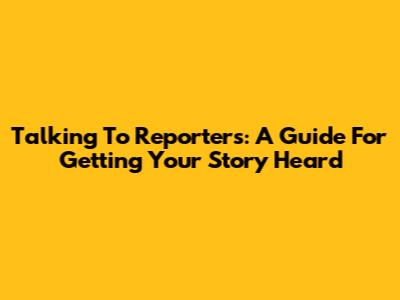 Talking To Reporters: A Guide For Getting Your Story Heard