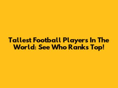 Tallest Football Players In The World: See Who Ranks Top!