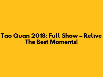 Tao Quan 2018: Full Show – Relive The Best Moments!