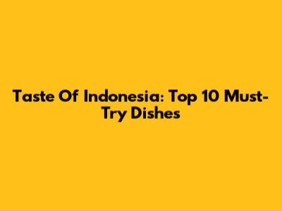 Taste Of Indonesia: Top 10 Must-Try Dishes