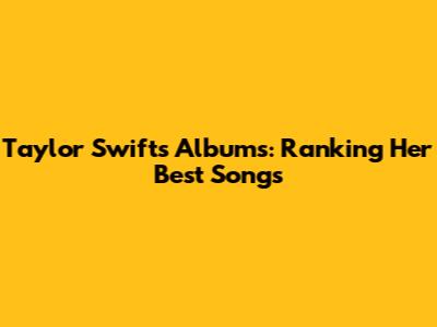 Taylor Swift's Albums: Ranking Her Best Songs
