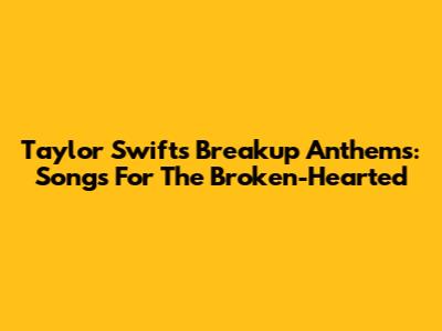 Taylor Swift's Breakup Anthems: Songs For The Broken-Hearted