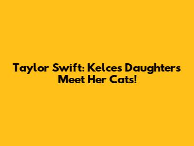Taylor Swift: Kelce's Daughters Meet Her Cats!