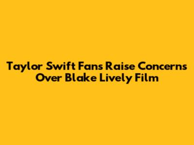 Taylor Swift Fans Raise Concerns Over Blake Lively Film