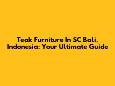 Teak Furniture In SC Bali, Indonesia: Your Ultimate Guide