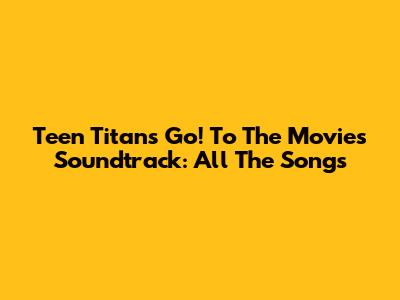 Teen Titans Go! To The Movies Soundtrack: All The Songs