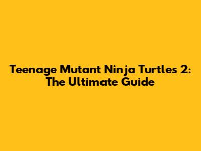 Teenage Mutant Ninja Turtles 2: The Ultimate Guide