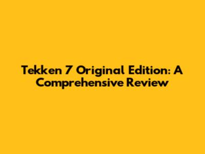 Tekken 7 Original Edition: A Comprehensive Review
