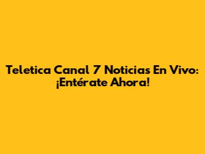 Teletica Canal 7 Noticias En Vivo: ¡Entérate Ahora!