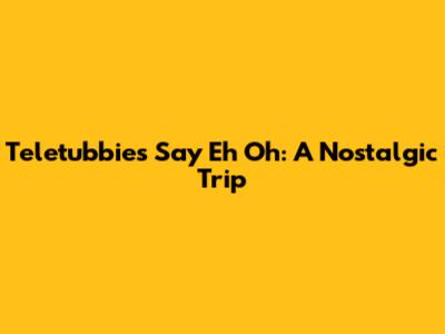 Teletubbies Say Eh Oh: A Nostalgic Trip