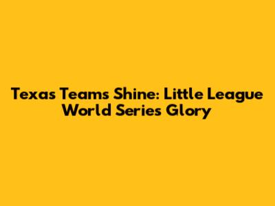 Texas Teams Shine: Little League World Series Glory