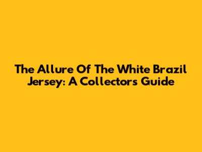 The Allure Of The White Brazil Jersey: A Collector's Guide