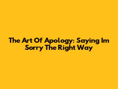 The Art Of Apology: Saying 'I'm Sorry' The Right Way